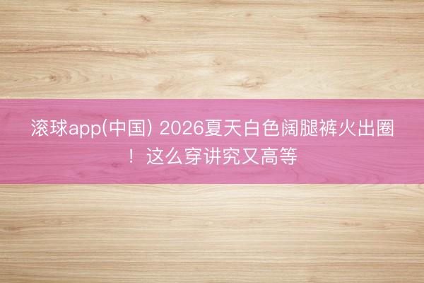 滚球app(中国) 2026夏天白色阔腿裤火出圈！这么穿讲究又高等