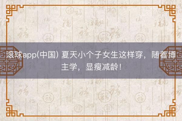 滚球app(中国) 夏天小个子女生这样穿，随着博主学，显瘦减龄！