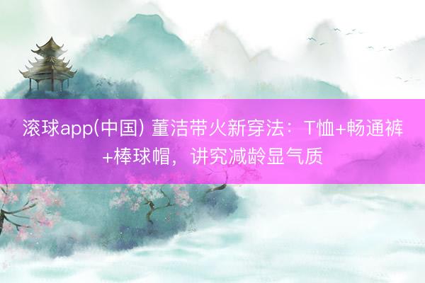 滚球app(中国) 董洁带火新穿法：T恤+畅通裤+棒球帽，讲究减龄显气质