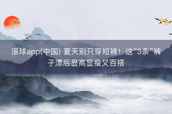 滚球app(中国) 夏天别只穿短裤！这“3条”裤子漂后显高显瘦又百搭