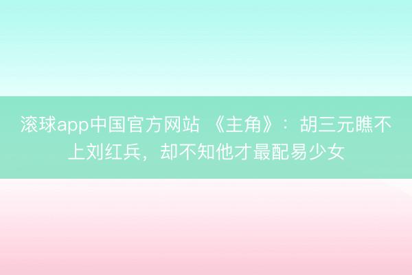 滚球app中国官方网站 《主角》：胡三元瞧不上刘红兵，却不知他才最配易少女
