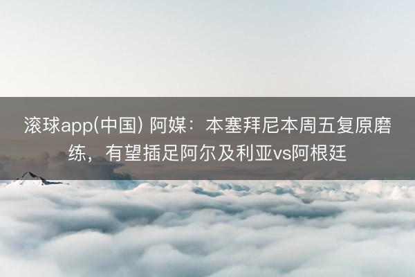 滚球app(中国) 阿媒：本塞拜尼本周五复原磨练，有望插足阿尔及利亚vs阿根廷