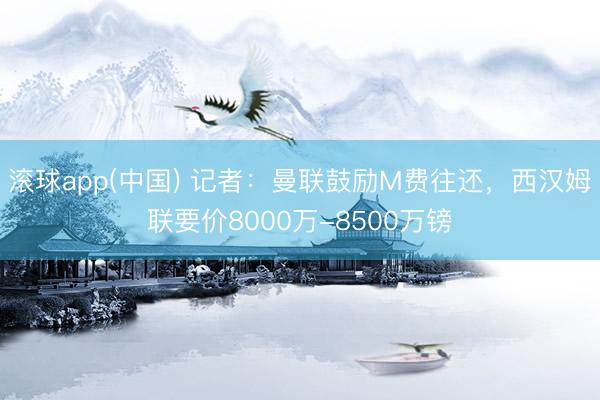 滚球app(中国) 记者：曼联鼓励M费往还，西汉姆联要价8000万-8500万镑