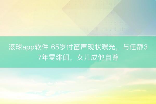 滚球app软件 65岁付笛声现状曝光，与任静37年零绯闻，女儿成他自尊