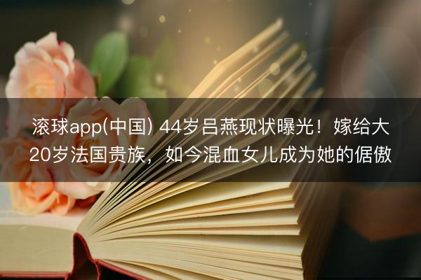 滚球app(中国) 44岁吕燕现状曝光！嫁给大20岁法国贵族，如今混血女儿成为她的倨傲