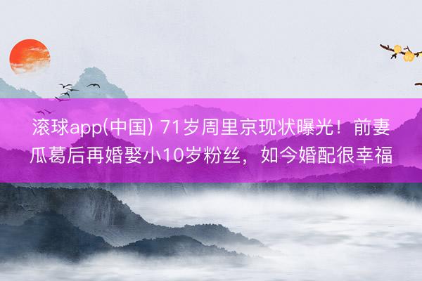 滚球app(中国) 71岁周里京现状曝光！前妻瓜葛后再婚娶小10岁粉丝，如今婚配很幸福