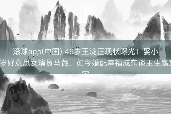 滚球app(中国) 46岁王泷正现状曝光！娶小5岁好意思女演员马薇，如今婚配幸福成东谈主生赢家
