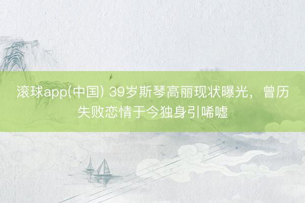 滚球app(中国) 39岁斯琴高丽现状曝光，曾历失败恋情于今独身引唏嘘