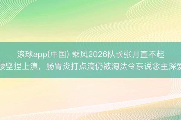 滚球app(中国) 乘风2026队长张月直不起腰坚捏上演,肠胃炎打点滴仍被淘汰令东说念主深爱