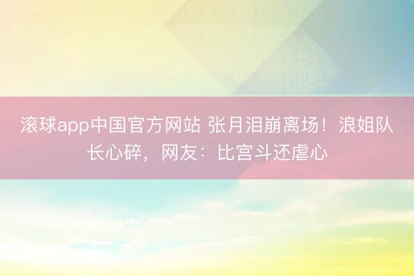 滚球app中国官方网站 张月泪崩离场！浪姐队长心碎，网友：比宫斗还虐心