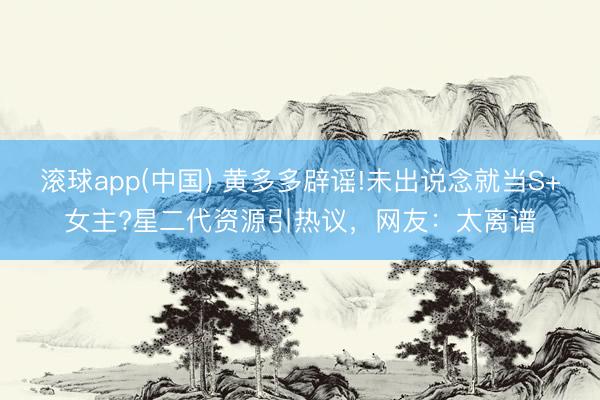 滚球app(中国) 黄多多辟谣!未出说念就当S+女主?星二代资源引热议，网友：太离谱