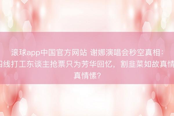 滚球app中国官方网站 谢娜演唱会秒空真相：三四线打工东谈主抢票只为芳华回忆，割韭菜如故真情愫?