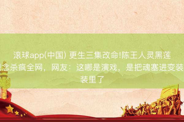 滚球app(中国) 更生三集改命!陈王人灵黑莲花观念杀疯全网，网友：这哪是演戏，是把魂塞进变装里了