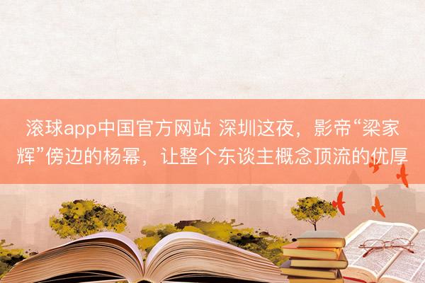 滚球app中国官方网站 深圳这夜，影帝“梁家辉”傍边的杨幂，让整个东谈主概念顶流的优厚
