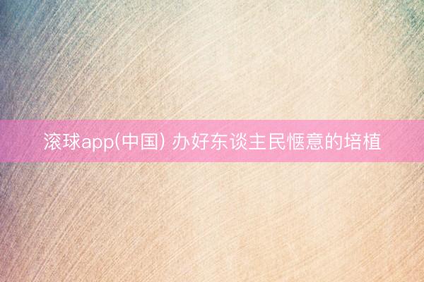 滚球app(中国) 办好东谈主民惬意的培植