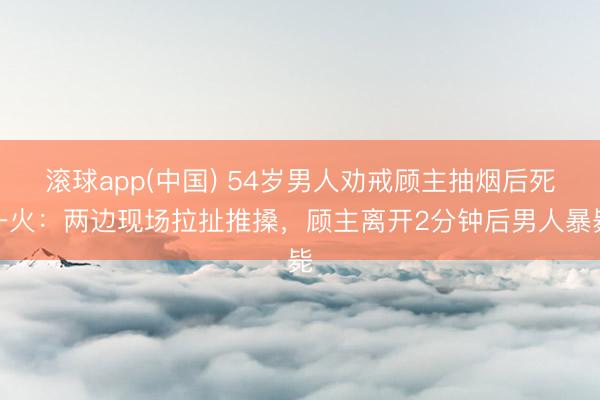 滚球app(中国) 54岁男人劝戒顾主抽烟后死一火：两边现场拉扯推搡，顾主离开2分钟后男人暴毙