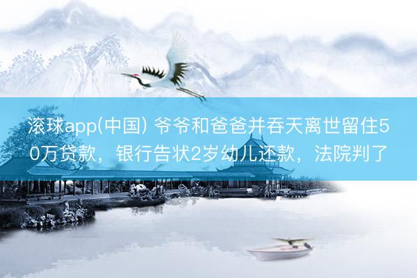 滚球app(中国) 爷爷和爸爸并吞天离世留住50万贷款，银行告状2岁幼儿还款，法院判了
