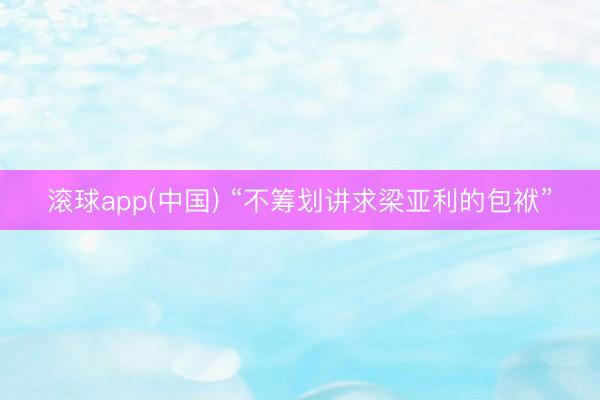 滚球app(中国) “不筹划讲求梁亚利的包袱”