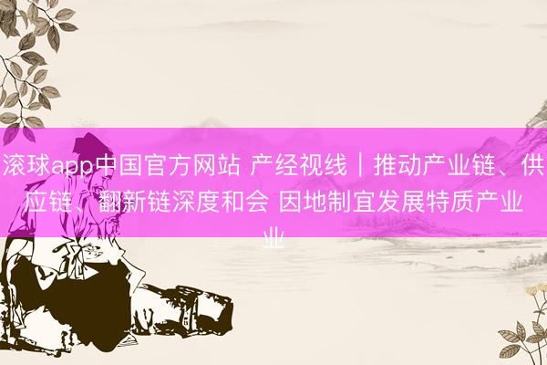 滚球app中国官方网站 产经视线｜推动产业链、供应链、翻新链深度和会 因地制宜发展特质产业