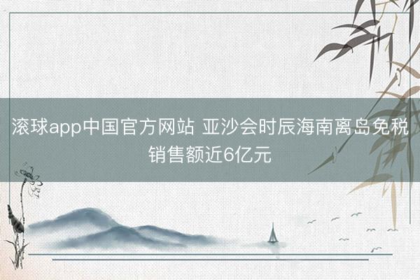 滚球app中国官方网站 亚沙会时辰海南离岛免税销售额近6亿元