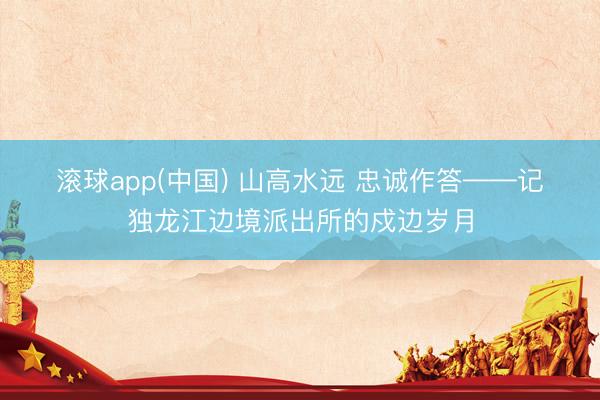 滚球app(中国) 山高水远 忠诚作答——记独龙江边境派出所的戍边岁月