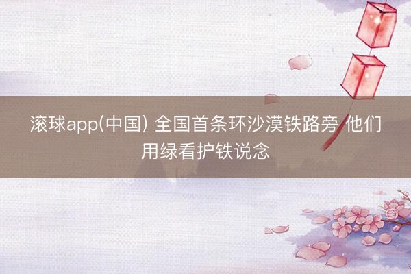 滚球app(中国) 全国首条环沙漠铁路旁 他们用绿看护铁说念