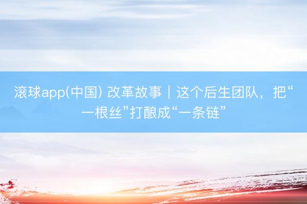 滚球app(中国) 改革故事｜这个后生团队，把“一根丝”打酿成“一条链”