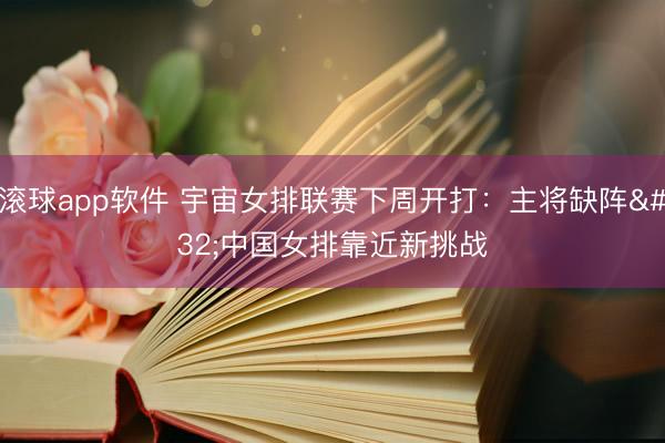 滚球app软件 宇宙女排联赛下周开打：主将缺阵 中国女排靠近新挑战