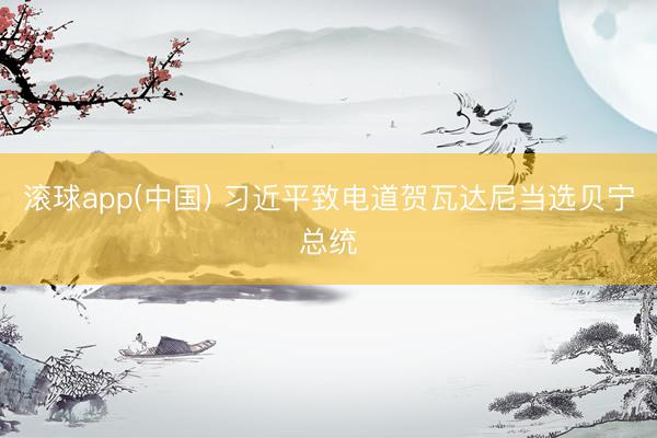 滚球app(中国) 习近平致电道贺瓦达尼当选贝宁总统