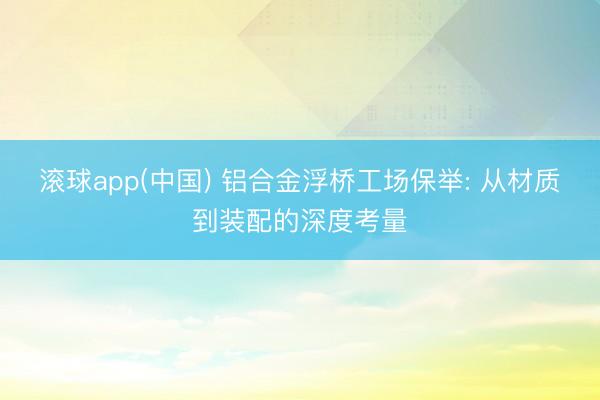 滚球app(中国) 铝合金浮桥工场保举: 从材质到装配的深度考量