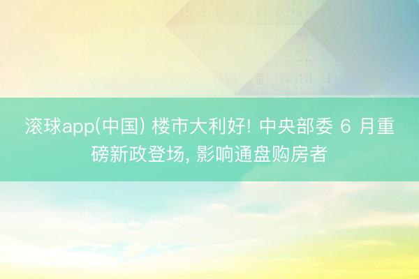 滚球app(中国) 楼市大利好! 中央部委 6 月重磅新政登场， 影响通盘购房者