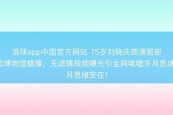 滚球app中国官方网站 75岁刘晓庆商演面部僵硬如博物馆蜡像，无滤镜视频曝光引全网唏嘘岁月思绪安在！