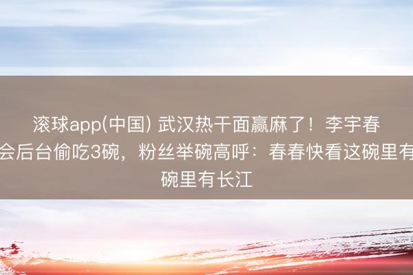 滚球app(中国) 武汉热干面赢麻了！李宇春演唱会后台偷吃3碗，粉丝举碗高呼：春春快看这碗里有长江