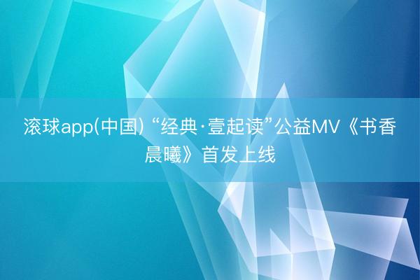 滚球app(中国) “经典·壹起读”公益MV《书香晨曦》首发上线