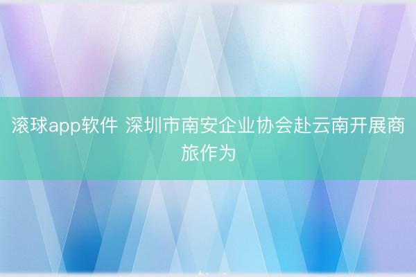 滚球app软件 深圳市南安企业协会赴云南开展商旅作为