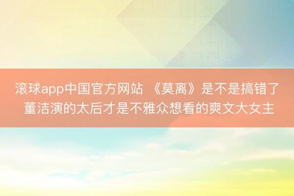 滚球app中国官方网站 《莫离》是不是搞错了 董洁演的太后才是不雅众想看的爽文大女主