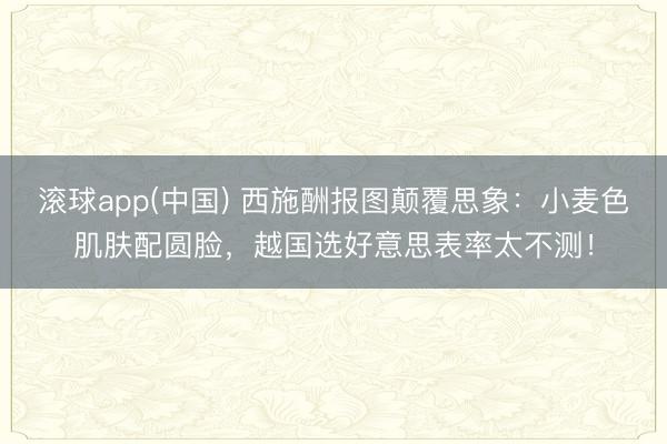 滚球app(中国) 西施酬报图颠覆思象:小麦色肌肤配圆脸,越国选好意思表率太不测!