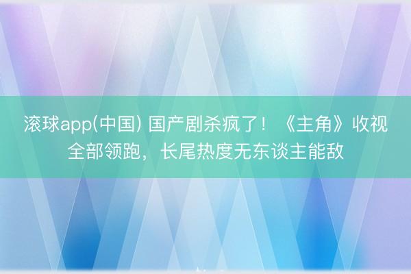 滚球app(中国) 国产剧杀疯了！《主角》收视全部领跑，长尾热度无东谈主能敌