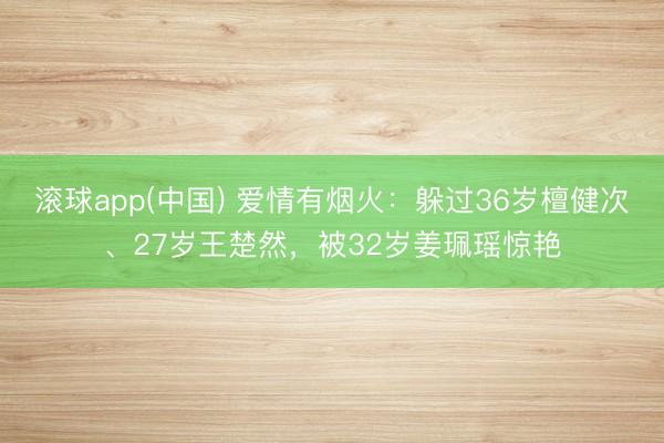 滚球app(中国) 爱情有烟火：躲过36岁檀健次、27岁王楚然，被32岁姜珮瑶惊艳