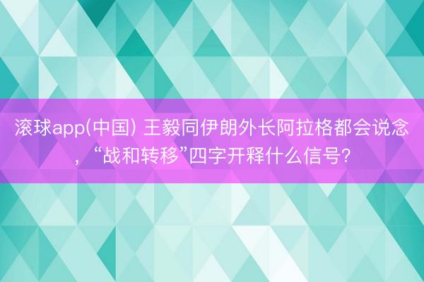 滚球app(中国) 王毅同伊朗外长阿拉格都会说念，“战和转移”四字开释什么信号？