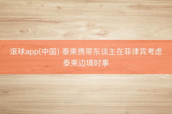 滚球app(中国) 泰柬携带东谈主在菲律宾考虑泰柬边境时事
