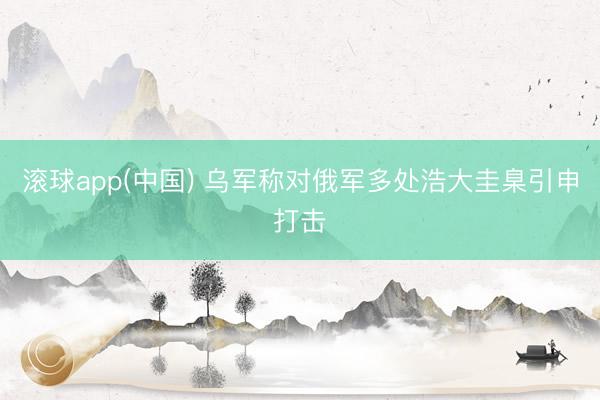 滚球app(中国) 乌军称对俄军多处浩大圭臬引申打击