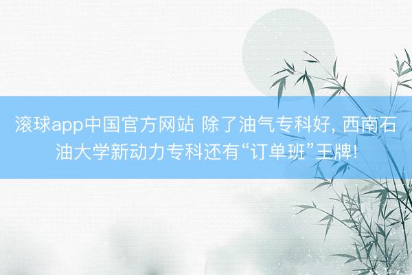滚球app中国官方网站 除了油气专科好， 西南石油大学新动力专科还有“订单班”王牌!