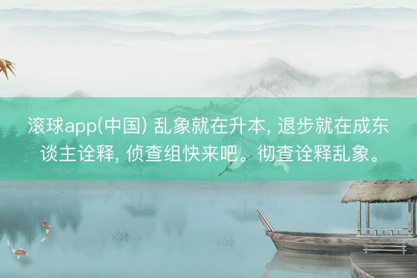 滚球app(中国) 乱象就在升本， 退步就在成东谈主诠释， 侦查组快来吧。彻查诠释乱象。
