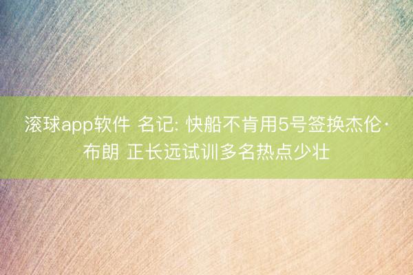 滚球app软件 名记: 快船不肯用5号签换杰伦·布朗 正长远试训多名热点少壮