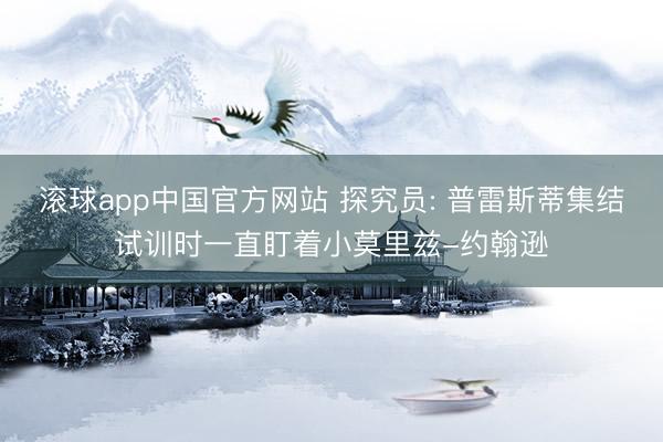 滚球app中国官方网站 探究员: 普雷斯蒂集结试训时一直盯着小莫里兹-约翰逊