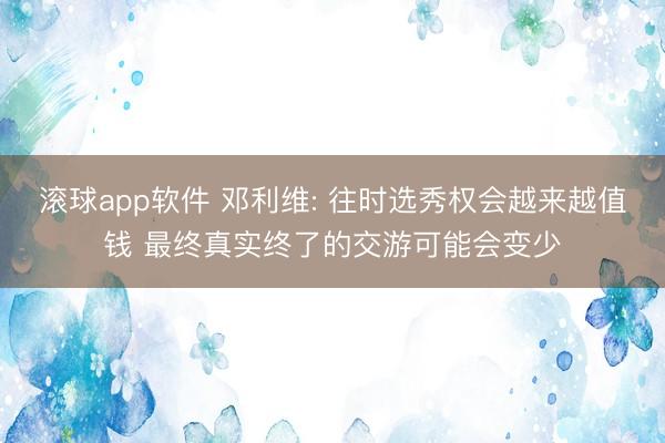 滚球app软件 邓利维: 往时选秀权会越来越值钱 最终真实终了的交游可能会变少