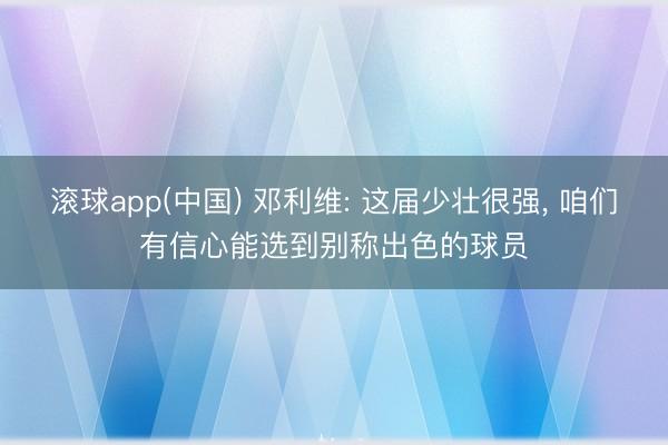 滚球app(中国) 邓利维: 这届少壮很强， 咱们有信心能选到别称出色的球员