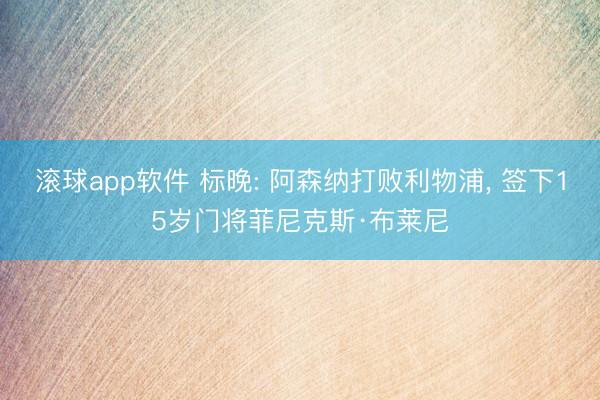 滚球app软件 标晚: 阿森纳打败利物浦， 签下15岁门将菲尼克斯·布莱尼