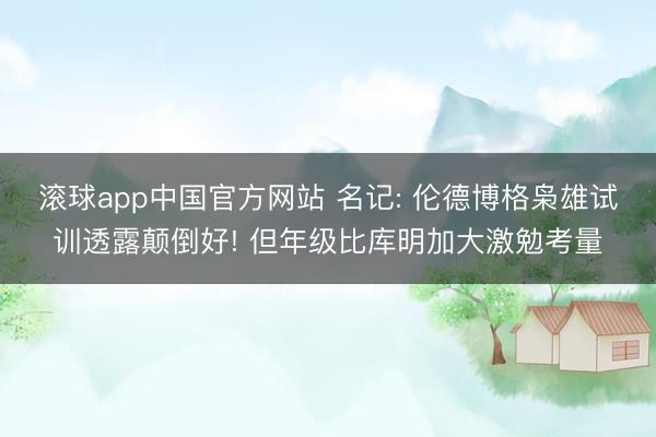 滚球app中国官方网站 名记: 伦德博格枭雄试训透露颠倒好! 但年级比库明加大激勉考量